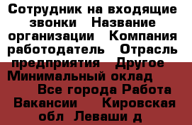 Сотрудник на входящие звонки › Название организации ­ Компания-работодатель › Отрасль предприятия ­ Другое › Минимальный оклад ­ 12 000 - Все города Работа » Вакансии   . Кировская обл.,Леваши д.